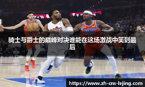 骑士与爵士的巅峰对决谁能在这场激战中笑到最后